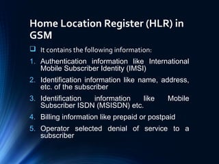 Home Location Register (HLR) in
GSM
 It contains the following information:
1. Authentication information like International
Mobile Subscriber Identity (IMSI)
2. Identification information like name, address,
etc. of the subscriber
3. Identification information like Mobile
Subscriber ISDN (MSISDN) etc.
4. Billing information like prepaid or postpaid
5. Operator selected denial of service to a
subscriber
 