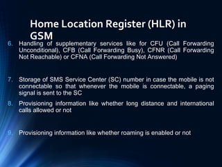 Home Location Register (HLR) in
GSM
6. Handling of supplementary services like for CFU (Call Forwarding
Unconditional), CFB (Call Forwarding Busy), CFNR (Call Forwarding
Not Reachable) or CFNA (Call Forwarding Not Answered)
7. Storage of SMS Service Center (SC) number in case the mobile is not
connectable so that whenever the mobile is connectable, a paging
signal is sent to the SC
8. Provisioning information like whether long distance and international
calls allowed or not
9. Provisioning information like whether roaming is enabled or not
 