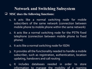 Network and Switching Subsystem
 MSC does the following functions:
1. It acts like a normal switching node for mobile
subscribers of the same network (connection between
mobile phone to mobile phone within the same network)
2. It acts like a normal switching node for the PSTN fixed
telephone (connection between mobile phone to fixed
phone)
2. It acts like a normal switching node for ISDN
3. It provides all the functionality needed to handle a mobile
subscriber, such as registration, authentication, location
updating, handovers and call routing
4. It includes databases needed in order to store
information to manage the mobility of a roaming
 
