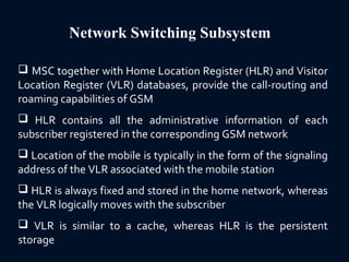 Network Switching Subsystem
 MSC together with Home Location Register (HLR) and Visitor
Location Register (VLR) databases, provide the call-routing and
roaming capabilities of GSM
 HLR contains all the administrative information of each
subscriber registered in the corresponding GSM network
 Location of the mobile is typically in the form of the signaling
address of the VLR associated with the mobile station
 HLR is always fixed and stored in the home network, whereas
the VLR logically moves with the subscriber
 VLR is similar to a cache, whereas HLR is the persistent
storage
 