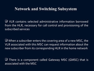 Network and Switching Subsystem
 VLR contains selected administrative information borrowed
from the HLR, necessary for call control and provisioning of the
subscribed services
 When a subscriber enters the covering area of a new MSC, the
VLR associated with this MSC can request information about the
new subscriber from its corresponding HLR in the home network
 There is a component called Gateway MSC (GMSC) that is
associated with the MSC
 