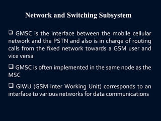 Network and Switching Subsystem
 GMSC is the interface between the mobile cellular
network and the PSTN and also is in charge of routing
calls from the fixed network towards a GSM user and
vice versa
 GMSC is often implemented in the same node as the
MSC
 GIWU (GSM Inter Working Unit) corresponds to an
interface to various networks for data communications
 
