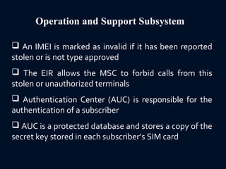 Operation and Support Subsystem
 An IMEI is marked as invalid if it has been reported
stolen or is not type approved
 The EIR allows the MSC to forbid calls from this
stolen or unauthorized terminals
 Authentication Center (AUC) is responsible for the
authentication of a subscriber
 AUC is a protected database and stores a copy of the
secret key stored in each subscriber’s SIM card
 