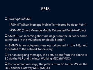 SMS
 Two types of SMS:
SMMT (Short Message Mobile Terminated Point-to-Point)
SMMO (Short Message Mobile Originated Point-to-Point)
 SMMT is an incoming short message from the network and is
terminated in the MS (phone or Mobile Station)
 SMMO is an outgoing message originated in the MS, and
forwarded to the network for delivery
 For an outgoing message, the SMS is sent from the phone to
SC via the VLR and the Inter Working MSC (IWMSC)
 For incoming message, the path is from SC to the MS via the
HLR and the Gateway MSC (GMSC)
 