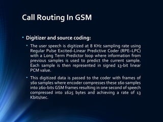 Call Routing In GSM
• Digitizer and source coding:
• The user speech is digitized at 8 KHz sampling rate using
Regular Pulse Excited–Linear Predictive Coder (RPE–LPC)
with a Long Term Predictor loop where information from
previous samples is used to predict the current sample.
Each sample is then represented in signed 13-bit linear
PCM value.
• This digitized data is passed to the coder with frames of
160 samples where encoder compresses these 160 samples
into 260-bits GSM frames resulting in one second of speech
compressed into 1625 bytes and achieving a rate of 13
Kbits/sec.
 