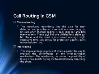 Call Routing In GSM
 Channel coding
 This introduces redundancy into the data for error
detection and possible error correction where the gross
bit rate after channel coding is 22.8 kbps (or 456 bits
every 20 ms). These 456 bits are divided into eight 57-
bit blocks and the result is interleaved amongst eight
successive time slot bursts for protection against burst
transmission errors.
 Interleaving
 This step rearranges a group of bits in a particular way to
improve the performance of the error-correction
mechanisms. The interleaving decreases the possibility of
losing whole bursts during the transmission by dispersing
the errors.
 