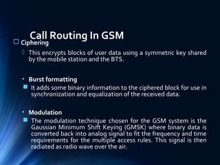 Call Routing In GSM Ciphering
 This encrypts blocks of user data using a symmetric key shared
by the mobile station and the BTS.
• Burst formatting
 It adds some binary information to the ciphered block for use in
synchronization and equalization of the received data.
• Modulation
 The modulation technique chosen for the GSM system is the
Gaussian Minimum Shift Keying (GMSK) where binary data is
converted back into analog signal to fit the frequency and time
requirements for the multiple access rules. This signal is then
radiated as radio wave over the air.
 