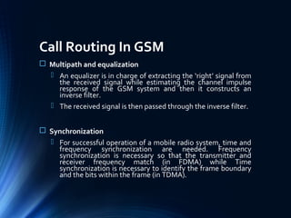 Call Routing In GSM
 Multipath and equalization
 An equalizer is in charge of extracting the ‘right’ signal from
the received signal while estimating the channel impulse
response of the GSM system and then it constructs an
inverse filter.
 The received signal is then passed through the inverse filter.
 Synchronization
 For successful operation of a mobile radio system, time and
frequency synchronization are needed. Frequency
synchronization is necessary so that the transmitter and
receiver frequency match (in FDMA) while Time
synchronization is necessary to identify the frame boundary
and the bits within the frame (in TDMA).
 