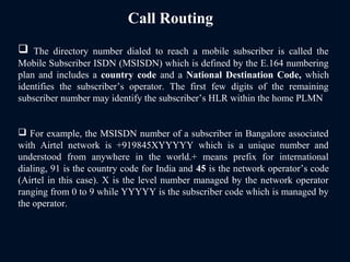 Call Routing
 The directory number dialed to reach a mobile subscriber is called the
Mobile Subscriber ISDN (MSISDN) which is defined by the E.164 numbering
plan and includes a country code and a National Destination Code, which
identifies the subscriber’s operator. The first few digits of the remaining
subscriber number may identify the subscriber’s HLR within the home PLMN
 For example, the MSISDN number of a subscriber in Bangalore associated
with Airtel network is +919845XYYYYY which is a unique number and
understood from anywhere in the world.+ means prefix for international
dialing, 91 is the country code for India and 45 is the network operator’s code
(Airtel in this case). X is the level number managed by the network operator
ranging from 0 to 9 while YYYYY is the subscriber code which is managed by
the operator.
 