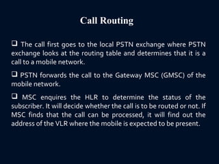 Call Routing
 The call first goes to the local PSTN exchange where PSTN
exchange looks at the routing table and determines that it is a
call to a mobile network.
 PSTN forwards the call to the Gateway MSC (GMSC) of the
mobile network.
 MSC enquires the HLR to determine the status of the
subscriber. It will decide whether the call is to be routed or not. If
MSC finds that the call can be processed, it will find out the
address of the VLR where the mobile is expected to be present.
 