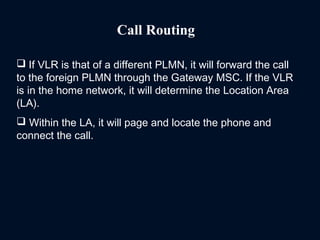 Call Routing
 If VLR is that of a different PLMN, it will forward the call
to the foreign PLMN through the Gateway MSC. If the VLR
is in the home network, it will determine the Location Area
(LA).
 Within the LA, it will page and locate the phone and
connect the call.
 