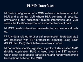 PLMN Interfaces
 Basic configuration of a GSM network contains a central
HLR and a central VLR where HLR contains all security,
provisioning and subscriber related information and VLR
stores the location information and other transient data.
 MSC needs subscriber parameter for successful call set-
up.
 Any data related to user call (connection, teardown etc.)
are processed with SS7 protocol for signaling using ISUP
(ISDN User Part) stack between network nodes.
 For mobile specific signaling, a protocol stack called MAP
(Mobile Application Part) is used over the SS7 network
which does all database transactions and handover/roaming
transactions between the MSC.
 