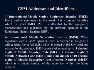 GSM Addresses and Identifiers
 International Mobile Station Equipment Identity (IMEI):
Every mobile equipment in this world has a unique identifier
which is called IMEI. IMEI is allocated by the equipment
manufacturer and registered by the network operator in the
Equipment Identity Register (EIR).
 International Mobile Subscriber Identity (IMSI): When
registered with a GSM operator, each subscriber is assigned a
unique identifier called IMSI which is stored in the SIM card and
secured by the operator. IMSI consists of several parts: 3 decimal
digits of Mobile Country Code (MCC), 2 decimal digits of
Mobile Network Code (MNC) and a maximum of 10 decimal
digits of Mobile Subscriber Identification Number (MSIN)
which is a unique number of the subscriber within the home
network.
 