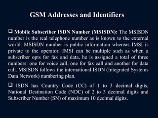 GSM Addresses and Identifiers
 Mobile Subscriber ISDN Number (MSISDN): The MSISDN
number is the real telephone number as is known to the external
world. MSISDN number is public information whereas IMSI is
private to the operator. IMSI can be multiple such as when a
subscriber opts for fax and data, he is assigned a total of three
numbers: one for voice call, one for fax call and another for data
call. MSISDN follows the international ISDN (Integrated Systems
Data Network) numbering plan.
 ISDN has Country Code (CC) of 1 to 3 decimal digits,
National Destination Code (NDC) of 2 to 3 decimal digits and
Subscriber Number (SN) of maximum 10 decimal digits.
 
