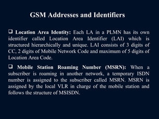 GSM Addresses and Identifiers
 Location Area Identity: Each LA in a PLMN has its own
identifier called Location Area Identifier (LAI) which is
structured hierarchically and unique. LAI consists of 3 digits of
CC, 2 digits of Mobile Network Code and maximum of 5 digits of
Location Area Code.
 Mobile Station Roaming Number (MSRN): When a
subscriber is roaming in another network, a temporary ISDN
number is assigned to the subscriber called MSRN. MSRN is
assigned by the local VLR in charge of the mobile station and
follows the structure of MSISDN.
 