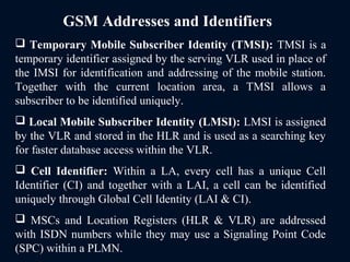 GSM Addresses and Identifiers
 Temporary Mobile Subscriber Identity (TMSI): TMSI is a
temporary identifier assigned by the serving VLR used in place of
the IMSI for identification and addressing of the mobile station.
Together with the current location area, a TMSI allows a
subscriber to be identified uniquely.
 Local Mobile Subscriber Identity (LMSI): LMSI is assigned
by the VLR and stored in the HLR and is used as a searching key
for faster database access within the VLR.
 Cell Identifier: Within a LA, every cell has a unique Cell
Identifier (CI) and together with a LAI, a cell can be identified
uniquely through Global Cell Identity (LAI & CI).
 MSCs and Location Registers (HLR & VLR) are addressed
with ISDN numbers while they may use a Signaling Point Code
(SPC) within a PLMN.
 