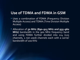 Use of TDMA and FDMA in GSM
• Uses a combination of FDMA (Frequency Division
Multiple Access) and TDMA (Time Division Multiple
Access)
• Allocation of 50 MHz (890–915 MHz and 935–960
MHz) bandwidth in the 900 MHz frequency band
and using FDMA further divided into 124 (125
channels, 1 not used) channels each with a carrier
bandwidth of 200 KHz
 