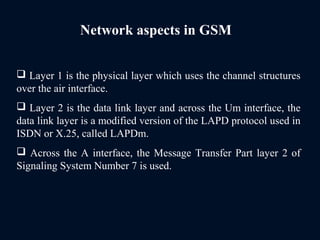 Network aspects in GSM
 Layer 1 is the physical layer which uses the channel structures
over the air interface.
 Layer 2 is the data link layer and across the Um interface, the
data link layer is a modified version of the LAPD protocol used in
ISDN or X.25, called LAPDm.
 Across the A interface, the Message Transfer Part layer 2 of
Signaling System Number 7 is used.
 