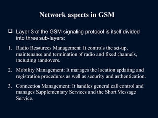 Network aspects in GSM
 Layer 3 of the GSM signaling protocol is itself divided
into three sub-layers:
1. Radio Resources Management: It controls the set-up,
maintenance and termination of radio and fixed channels,
including handovers.
2. Mobility Management: It manages the location updating and
registration procedures as well as security and authentication.
3. Connection Management: It handles general call control and
manages Supplementary Services and the Short Message
Service.
 