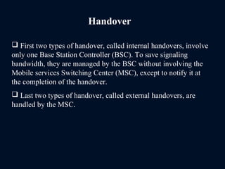 Handover
 First two types of handover, called internal handovers, involve
only one Base Station Controller (BSC). To save signaling
bandwidth, they are managed by the BSC without involving the
Mobile services Switching Center (MSC), except to notify it at
the completion of the handover.
 Last two types of handover, called external handovers, are
handled by the MSC.
 
