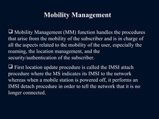 Mobility Management
 Mobility Management (MM) function handles the procedures
that arise from the mobility of the subscriber and is in charge of
all the aspects related to the mobility of the user, especially the
roaming, the location management, and the
security/authentication of the subscriber.
 First location update procedure is called the IMSI attach
procedure where the MS indicates its IMSI to the network
whereas when a mobile station is powered off, it performs an
IMSI detach procedure in order to tell the network that it is no
longer connected.
 