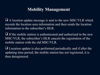 Mobility Management
 A location update message is sent to the new MSC/VLR which
records the location area information and then sends the location
information to the subscriber’s HLR.
 If the mobile station is authenticated and authorized in the new
MSC/VLR, the subscriber’s HLR cancels the registration of the
mobile station with the old MSC/VLR.
 Location update is also performed periodically and if after the
updating time period, the mobile station has not registered, it is
then deregistered.
 