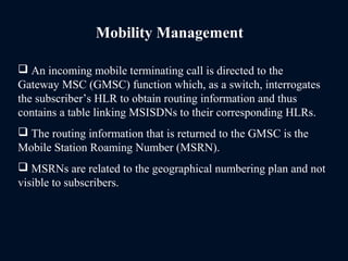 Mobility Management
 An incoming mobile terminating call is directed to the
Gateway MSC (GMSC) function which, as a switch, interrogates
the subscriber’s HLR to obtain routing information and thus
contains a table linking MSISDNs to their corresponding HLRs.
 The routing information that is returned to the GMSC is the
Mobile Station Roaming Number (MSRN).
 MSRNs are related to the geographical numbering plan and not
visible to subscribers.
 