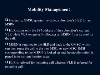 Mobility Management
 Generally, GMSC queries the called subscriber’s HLR for an
MSRN.
 HLR stores only the SS7 address of the subscriber’s current
VLR while VLR temporarily allocates an MSRN from its pool for
the call.
 MSRN is returned to the HLR and back to the GMSC, which
can then route the call to the new MSC. At new MSC, IMSI
corresponding to the MSRN is looked up and the mobile station is
paged in its current location area.
 HLR is referred for incoming call whereas VLR is referred for
outgoing call.
 