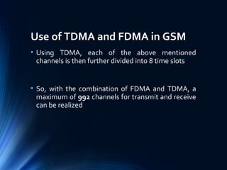Use of TDMA and FDMA in GSM
• Using TDMA, each of the above mentioned
channels is then further divided into 8 time slots
• So, with the combination of FDMA and TDMA, a
maximum of 992 channels for transmit and receive
can be realized
 