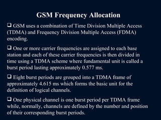 GSM Frequency Allocation
 GSM uses a combination of Time Division Multiple Access
(TDMA) and Frequency Division Multiple Access (FDMA)
encoding.
 One or more carrier frequencies are assigned to each base
station and each of these carrier frequencies is then divided in
time using a TDMA scheme where fundamental unit is called a
burst period lasting approximately 0.577 ms.
 Eight burst periods are grouped into a TDMA frame of
approximately 4.615 ms which forms the basic unit for the
definition of logical channels.
 One physical channel is one burst period per TDMA frame
while, normally, channels are defined by the number and position
of their corresponding burst periods.
 