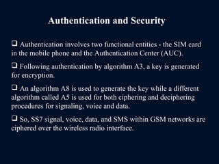 Authentication and Security
 Authentication involves two functional entities - the SIM card
in the mobile phone and the Authentication Center (AUC).
 Following authentication by algorithm A3, a key is generated
for encryption.
 An algorithm A8 is used to generate the key while a different
algorithm called A5 is used for both ciphering and deciphering
procedures for signaling, voice and data.
 So, SS7 signal, voice, data, and SMS within GSM networks are
ciphered over the wireless radio interface.
 