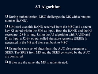 A3 Algorithm
 During authentication, MSC challenges the MS with a random
number (RAND).
 SIM card uses this RAND received from the MSC and a secret
key Kj stored within the SIM as input. Both the RAND and the Kj
secret are 128 bits long. Using the A3 algorithm with RAND and
Kj as input a 32-bit output called signature response (SRES) is
generated in the MS and then sent back to MSC.
 Using the same set of algorithms, the AUC also generates a
SRES. The SRES from MS and the SRES generated by the AUC
are compared.
 If they are the same, the MS is authenticated.
 
