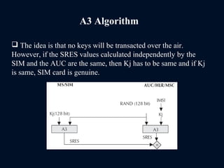 A3 Algorithm
 The idea is that no keys will be transacted over the air.
However, if the SRES values calculated independently by the
SIM and the AUC are the same, then Kj has to be same and if Kj
is same, SIM card is genuine.
 