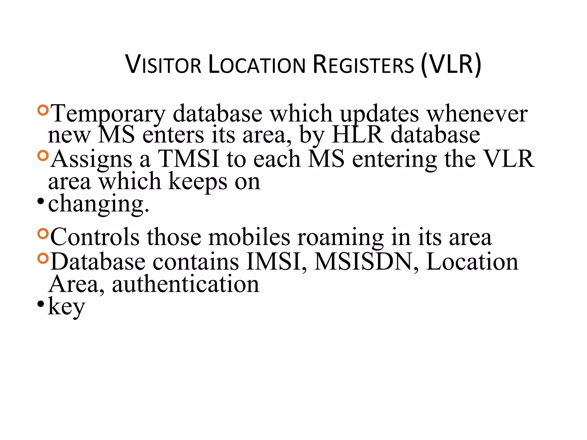 VISITOR LOCATION REGISTERS (VLR)
Temporary database which updates whenever
new MS enters its area, by HLR database
Assigns a TMSI to each MS entering the VLR
area which keeps on
•changing.
Controls those mobiles roaming in its area
Database contains IMSI, MSISDN, Location
Area, authentication
•key
 