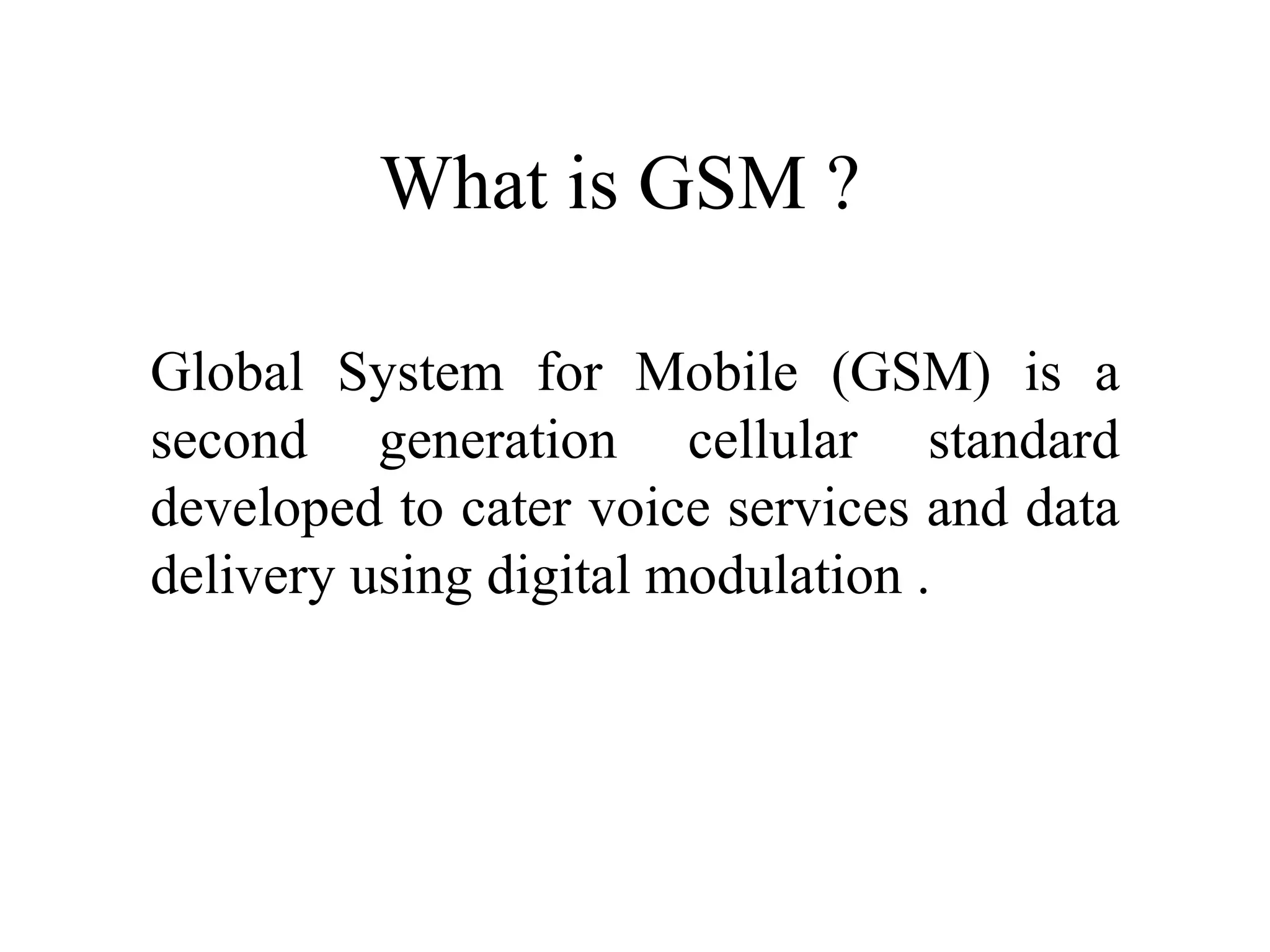 What is GSM ?
Global System for Mobile (GSM) is a
second generation cellular standard
developed to cater voice services and data
delivery using digital modulation .
 