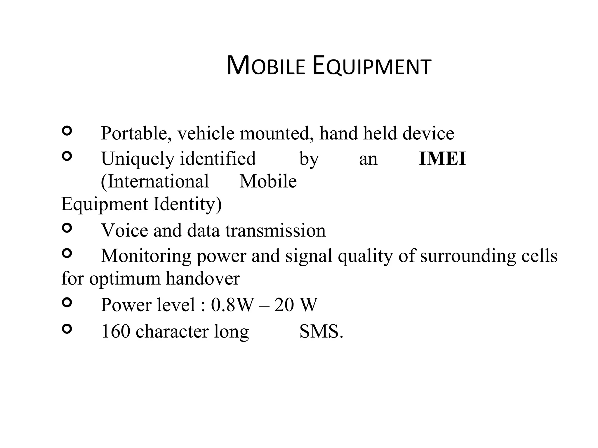 MOBILE EQUIPMENT
 Portable, vehicle mounted, hand held device
 Uniquely identified by an IMEI
(International Mobile
Equipment Identity)
 Voice and data transmission
 Monitoring power and signal quality of surrounding cells
for optimum handover
 Power level : 0.8W – 20 W
 160 character long SMS.
 