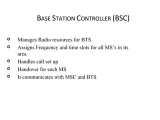 BASE STATION CONTROLLER (BSC)
 Manages Radio resources for BTS
 Assigns Frequency and time slots for all MS’s in its
area
 Handles call set up
 Handover for each MS
 It communicates with MSC and BTS
 