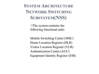 SYSTEM ARCHITECTURE
NETWORK SWITCHING
SUBSYSTEM(NSS)
The system contains the
following functional units
Mobile Switching Center (MSC)
Home Location Register (HLR)
Visitor Location Register (VLR)
Authentication Center (AUC)
Equipment Identity Register (EIR)
 