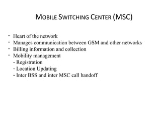 MOBILE SWITCHING CENTER (MSC)
• Heart of the network
• Manages communication between GSM and other networks
• Billing information and collection
• Mobility management
- Registration
- Location Updating
- Inter BSS and inter MSC call handoff
 