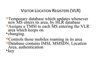 VISITOR LOCATION REGISTERS (VLR)
Temporary database which updates whenever
new MS enters its area, by HLR database
Assigns a TMSI to each MS entering the VLR
area which keeps on
•changing.
Controls those mobiles roaming in its area
Database contains IMSI, MSISDN, Location
Area, authentication
•key
 