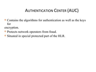 AUTHENTICATION CENTER (AUC)
 Contains the algorithms for authentication as well as the keys
for
encryption.
 Protects network operators from fraud.
 Situated in special protected part of the HLR.
 