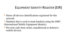 EQUIPMENT IDENTITY REGISTER (EIR)
 Stores all devices identifications registered for this
network.
 Database that is used to track handsets using the IMEI
(International Mobile Equipment Identity)
 Prevents calls from stolen, unauthorised or defective
mobile devices
 