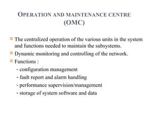OPERATION AND MAINTENANCE CENTRE
(OMC)
 The centralized operation of the various units in the system
and functions needed to maintain the subsystems.
 Dynamic monitoring and controlling of the network.
 Functions :
- configuration management
- fault report and alarm handling
- performance supervision/management
- storage of system software and data
 