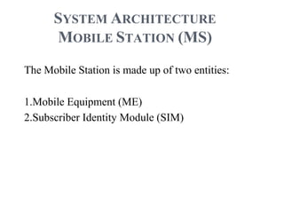 SYSTEM ARCHITECTURE
MOBILE STATION (MS)
The Mobile Station is made up of two entities:
1.Mobile Equipment (ME)
2.Subscriber Identity Module (SIM)
 