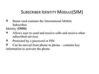 SUBSCRIBER IDENTITY MODULE(SIM)
 Smart card contains the International Mobile
Subscriber
Identity (IMSI)
 Allows user to send and receive calls and receive other
subscribed services
 Protected by a password or PIN
 Can be moved from phone to phone – contains key
information to activate the phone
 