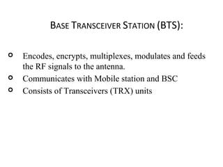 BASE TRANSCEIVER STATION (BTS):
 Encodes, encrypts, multiplexes, modulates and feeds
the RF signals to the antenna.
 Communicates with Mobile station and BSC
 Consists of Transceivers (TRX) units
 