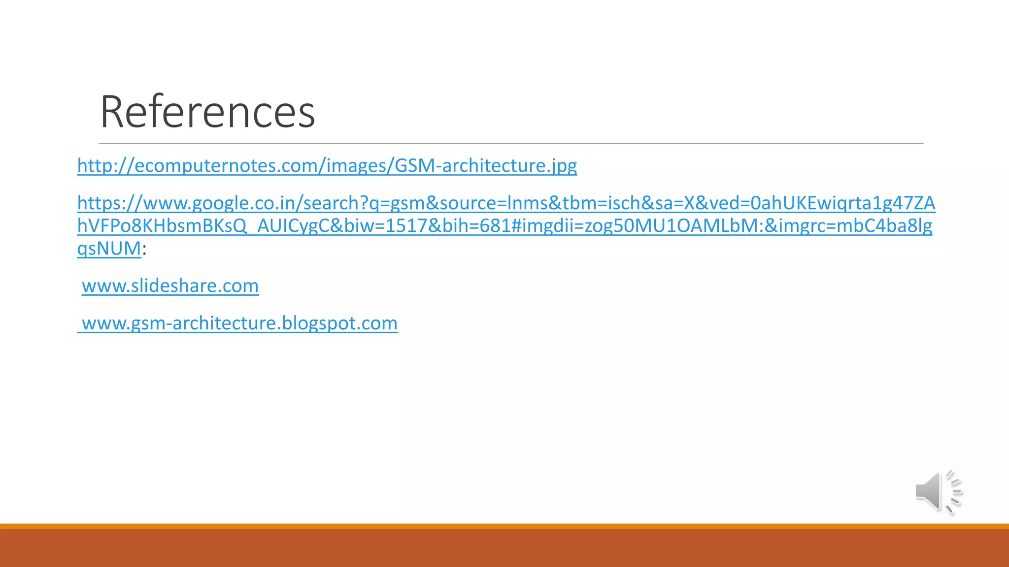 References
http://ecomputernotes.com/images/GSM-architecture.jpg
https://www.google.co.in/search?q=gsm&source=lnms&tbm=isch&sa=X&ved=0ahUKEwiqrta1g47ZA
hVFPo8KHbsmBKsQ_AUICygC&biw=1517&bih=681#imgdii=zog50MU1OAMLbM:&imgrc=mbC4ba8lg
qsNUM:
www.slideshare.com
www.gsm-architecture.blogspot.com
 