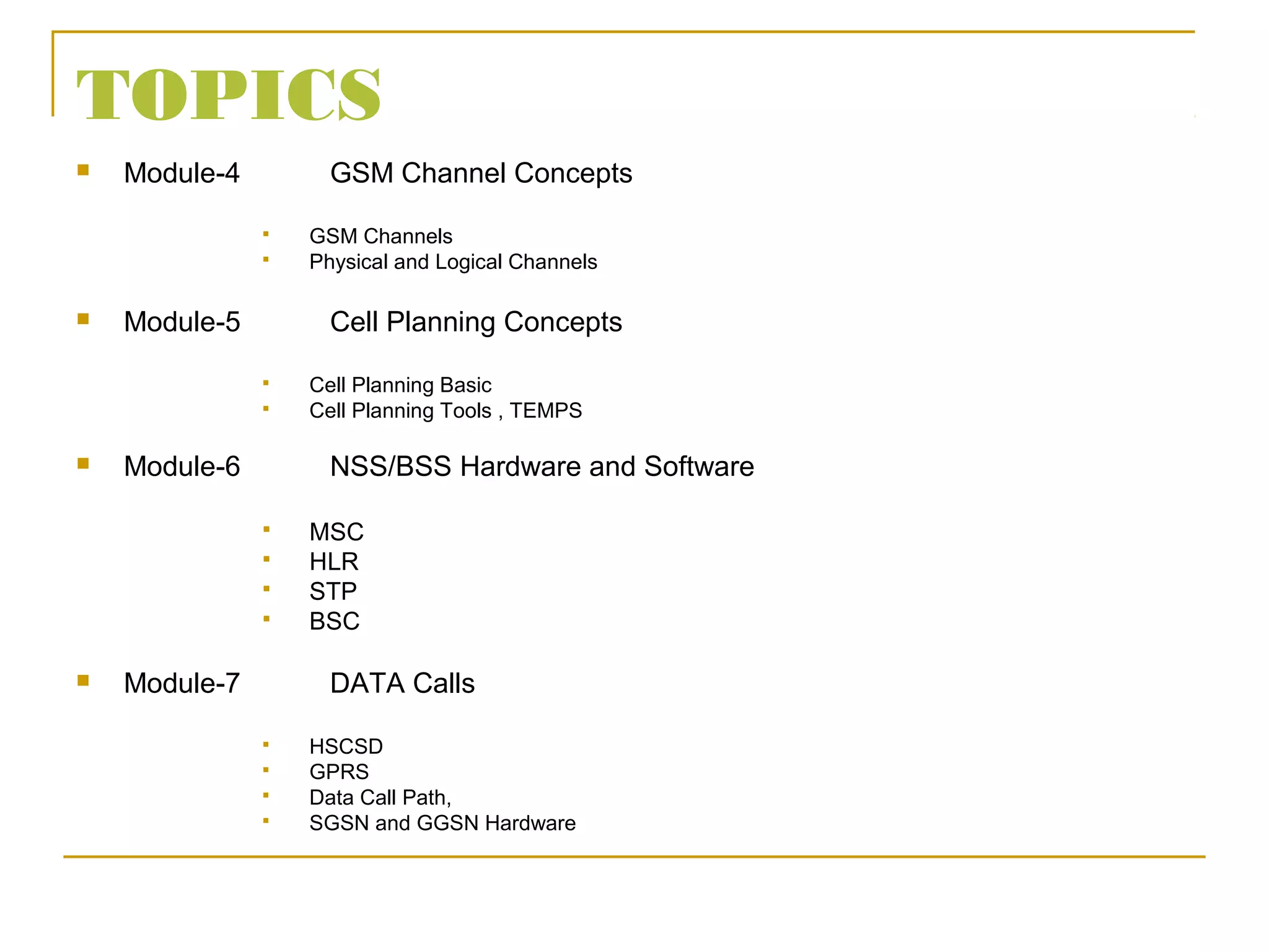 TOPICS
 Module-4 GSM Channel Concepts
 GSM Channels
 Physical and Logical Channels
 Module-5 Cell Planning Concepts
 Cell Planning Basic
 Cell Planning Tools , TEMPS
 Module-6 NSS/BSS Hardware and Software
 MSC
 HLR
 STP
 BSC
 Module-7 DATA Calls
 HSCSD
 GPRS
 Data Call Path,
 SGSN and GGSN Hardware
 