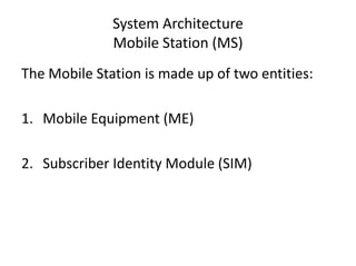 System Architecture
Mobile Station (MS)
The Mobile Station is made up of two entities:
1. Mobile Equipment (ME)
2. Subscriber Identity Module (SIM)
 