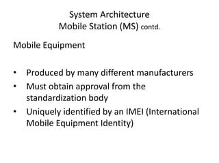 System Architecture
Mobile Station (MS) contd.
Mobile Equipment
• Produced by many different manufacturers
• Must obtain approval from the
standardization body
• Uniquely identified by an IMEI (International
Mobile Equipment Identity)
 